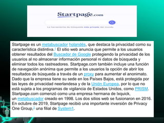 Startpage es un metabuscador holandés, que destaca la privacidad como su
característica distintiva.1​ El sitio web anuncia que permite a los usuarios
obtener resultados del Buscador de Google protegiendo la privacidad de los
usuarios al no almacenar información personal ni datos de búsqueda y
eliminar todos los rastreadores. Startpage.com también incluye una función
de navegación anónima que permite a los usuarios la opción de abrir los
resultados de búsqueda a través de un proxy para aumentar el anonimato.
Dado que la empresa tiene su sede en los Países Bajos, está protegida por
las leyes de privacidad neerlandesa y de la Unión Europea, por lo que no
está sujeta a los programas de vigilancia de Estados Unidos, como PRISM.
Startpage.com comenzó como una empresa hermana de Ixquick,
un metabuscador creado en 1998. Los dos sitios web se fusionaron en 2016.
En octubre de 2019, Startpage recibió una importante inversión de Privacy
One Group,2​ una filial de System1.
lo investigadores, interesarse por Google.
 