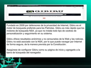 Fundado en 2009 por defensores de la privacidad de Internet, Gibiru es el
motor de búsqueda preferido para los Patriotas. Gibiru es más rápido que los
motores de búsqueda NSA, ya que no instala todo tipo de cookies de
personalización y seguimiento en su sistema.
Gibiru ofrece resultados anónimos y no censurados de la Web y las noticias.
Gibiru no está asociado con la NSA, por lo que puede navegar por Internet
de forma segura, de la manera prevista por la Constitución.
Asegúrese de configurar Gibiru como su página de inicio y agregarlo a la
barra de búsqueda del navegador.
 