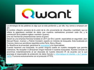 La etimología de las palabras es algo que se esta perdiendo y, por ello, hoy vamos a empezar por
ahí.
El nombre «Qwant» proviene de la unión de la «Q» proveniente de «Quantity» (cantidad), que se
refiere la gigantesca cantidad de datos que nuestros rastreadores procesan cada día, y la
contracción de la palabra inglesa «wanted» (querer).
Una vez hechas las presentaciones vamos al grano.
Qwant es una empresa francesa fundada en 2011 por Éric Leandri, especialista en seguridad; Jean
Manuel Rozan, inversor; y Patrick Constant, experto en motores de búsqueda. Esta localizada en
Francia y tiene sus servidores repartidos entre París, Niza y Rouen.
Su filosofía es la privacidad, garantizar la neutralidad y la imparcialidad.
Cuando hacemos una búsqueda, no ponen ninguna cookie en nuestro navegador que permita
rastreanos. No recopilan ni almacenan ningún historial ni nuestras búsquedas. Nuestra consulta se
anonimiza instantáneamente al ser disociada de nuestra dirección IP, de acuerdo con lo que
aconseja el responsable de protección de datos francés (« Informatique et Libertés » du 7 janvier
1978). Funciona exclusivamente con el protocolo HTTPS.
 