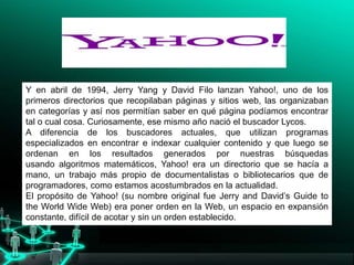 Y en abril de 1994, Jerry Yang y David Filo lanzan Yahoo!, uno de los
primeros directorios que recopilaban páginas y sitios web, las organizaban
en categorías y así nos permitían saber en qué página podíamos encontrar
tal o cual cosa. Curiosamente, ese mismo año nació el buscador Lycos.
A diferencia de los buscadores actuales, que utilizan programas
especializados en encontrar e indexar cualquier contenido y que luego se
ordenan en los resultados generados por nuestras búsquedas
usando algoritmos matemáticos, Yahoo! era un directorio que se hacía a
mano, un trabajo más propio de documentalistas o bibliotecarios que de
programadores, como estamos acostumbrados en la actualidad.
El propósito de Yahoo! (su nombre original fue Jerry and David’s Guide to
the World Wide Web) era poner orden en la Web, un espacio en expansión
constante, difícil de acotar y sin un orden establecido.
 