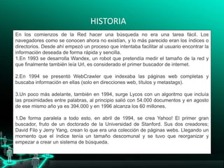 HISTORIA
En los comienzos de la Red hacer una búsqueda no era una tarea fácil. Los
navegadores como se conocen ahora no existían, y lo más parecido eran los índices o
directorios. Desde ahí empezó un proceso que intentaba facilitar al usuario encontrar la
información deseada de forma rápida y sencilla.
1.En 1993 se desarrolla Wandex, un robot que pretendía medir el tamaño de la red y
que finalmente también leía Url, es considerado el primer buscador de internet.
2.En 1994 se presentó WebCrawler que indexaba las páginas web completas y
buscaba información en ellas (solo en direcciones web, títulos y metastags).
3.Un poco más adelante, también en 1994, surge Lycos con un algoritmo que incluía
las proximidades entre palabras, al principio salió con 54.000 documentos y en agosto
de ese mismo año ya es 394.000 y en 1996 alcanza los 60 millones.
1.De forma paralela a todo esto, en abril de 1994, se crea Yahoo! El primer gran
buscador, fruto de un doctorado de la Universidad de Stanford. Sus dos creadores;
David Filo y Jerry Yang, crean lo que era una colección de páginas webs. Llegando un
momento que el índice tenía un tamaño descomunal y se tuvo que reorganizar y
empezar a crear un sistema de búsqueda.
 