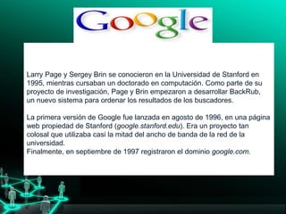 Larry Page y Sergey Brin se conocieron en la Universidad de Stanford en
1995, mientras cursaban un doctorado en computación. Como parte de su
proyecto de investigación, Page y Brin empezaron a desarrollar BackRub,
un nuevo sistema para ordenar los resultados de los buscadores.
La primera versión de Google fue lanzada en agosto de 1996, en una página
web propiedad de Stanford (google.stanford.edu). Era un proyecto tan
colosal que utilizaba casi la mitad del ancho de banda de la red de la
universidad.
Finalmente, en septiembre de 1997 registraron el dominio google.com.y no
solo investigadores, empezaron a interesarse por Google.
 