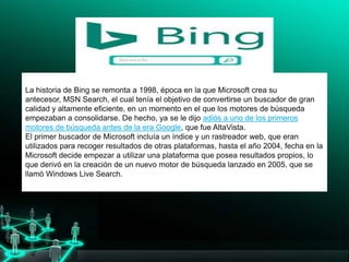 .
solo investigadores, interesarse por Google.
La historia de Bing se remonta a 1998, época en la que Microsoft crea su
antecesor, MSN Search, el cual tenía el objetivo de convertirse un buscador de gran
calidad y altamente eficiente, en un momento en el que los motores de búsqueda
empezaban a consolidarse. De hecho, ya se le dijo adiós a uno de los primeros
motores de búsqueda antes de la era Google, que fue AltaVista.
El primer buscador de Microsoft incluía un índice y un rastreador web, que eran
utilizados para recoger resultados de otras plataformas, hasta el año 2004, fecha en la
Microsoft decide empezar a utilizar una plataforma que posea resultados propios, lo
que derivó en la creación de un nuevo motor de búsqueda lanzado en 2005, que se
llamó Windows Live Search.
 