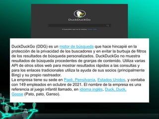 solo investigadores, interesarse por Google.
DuckDuckGo (DDG) es un motor de búsqueda que hace hincapié en la
protección de la privacidad de los buscadores y en evitar la burbuja de filtros
de los resultados de búsqueda personalizados. DuckDuckGo no muestra
resultados de búsqueda procedentes de granjas de contenido.​ Utiliza varias
API de otros sitios web para mostrar resultados rápidos a las consultas y
para los enlaces tradicionales utiliza la ayuda de sus socios (principalmente
Bing) y su propio rastreador.
La empresa tiene su sede en Paoli, Pensilvania, Estados Unidos, y contaba
con 149 empleados en octubre de 2021.​ El nombre de la empresa es una
referencia al juego infantil llamado, en idioma inglés, Duck, Duck,
Goose (Pato, pato, Ganso).
 