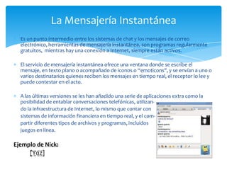 La Mensajería Instantánea
  Es un punto intermedio entre los sistemas de chat y los mensajes de correo
  electrónico, herramientas de mensajería instantánea, son programas regularmente
  gratuitos, mientras hay una conexión a Internet, siempre están activos.

  El servicio de mensajería instantánea ofrece una ventana donde se escribe el
  mensaje, en texto plano o acompañado de iconos o “emoticons", y se envían a uno o
  varios destinatarios quienes reciben los mensajes en tiempo real, el receptor lo lee y
  puede contestar en el acto.

  A las últimas versiones se les han añadido una serie de aplicaciones extra como la
  posibilidad de entablar conversaciones telefónicas, utilizan-
  do la infraestructura de Internet, lo mismo que contar con
  sistemas de información financiera en tiempo real, y el com-
  partir diferentes tipos de archivos y programas, incluidos
  juegos en línea.

Ejemplo de Nick:
     [̲̅Y̲̅α̲̅z̲̅]
 