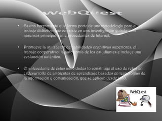 •   Es una herramienta que forma parte de una metodología para el
    trabajo didáctico que consiste en una investigación guiada, con
    recursos principalmente procedentes de Internet,

•   Promueve la utilización de habilidades cognitivas superiores, el
    trabajo cooperativo la autonomía de los estudiantes e incluye una
    evaluación auténtica.

•   El antecedente de estas actividades lo constituye el uso de retos en
    el desarrollo de ambientes de aprendizaje basados en tecnologías de
    la información y comunicación, que se aplican desde 1980.
 