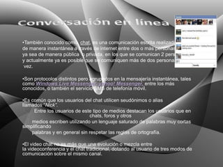 •También conocido como chat, es una comunicación escrita realizada
de manera instantánea a través de internet entre dos o más personas
ya sea de manera pública o privada, en los que se comunican 2 personas
y actualmente ya es posible que se comuniquen más de dos personas a la
 vez.

•Son protocolos distintos pero agrupados en la mensajería instantánea, tales
como Windows Live Messenger, yahoo! Messenger, entre los más
conocidos, o también el servicio SMS de telefonía móvil.

•Es común que los usuarios del chat utilicen seudónimos o alias
llamados ”Nick”.
     Entre los usuarios de este tipo de medios destacan los usuarios que en
                              chats, foros y otros
    medios escriben utilizando un lenguaje saturado de palabras muy cortas
simplificando
    palabras y en general sin respetar las reglas de ortografía.

•El video chat no es más que una evolución o mezcla entre
la videoconferencia y el chat tradicional, dotando al usuario de tres modos de
comunicación sobre el mismo canal.
 