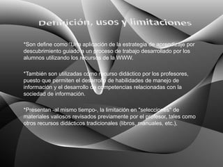 *Son define como “Una aplicación de la estrategia de aprendizaje por
descubrimiento guiado a un proceso de trabajo desarrollado por los
alumnos utilizando los recursos de la WWW.

*También son utilizadas como recurso didáctico por los profesores,
puesto que permiten el desarrollo de habilidades de manejo de
información y el desarrollo de competencias relacionadas con la
sociedad de información.

*Presentan -al mismo tiempo-, la limitación en "selecciones" de
materiales valiosos revisados previamente por el profesor, tales como
otros recursos didácticos tradicionales (libros, manuales, etc.),
 