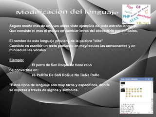 Segura mente mas de una ves abras visto ejemplos de este extraño lenguaje.
Que consiste ni mas ni menos en cambiar letras del abecedario por símbolos.

El nombre de este lenguaje proviene de la palabra "elite"
Consiste en escribir un texto poniendo en mayúsculas las consonantes y en
minúscula las vocales

Ejemplo:
              El perro de San Roque no tiene rabo
Se convertiría en:
              eL PeRRo De SaN RoQue No TieNe RaBo

"Estos tipos de lenguaje son muy raros y específicos, donde
se expresa a través de signos y símbolos.
 