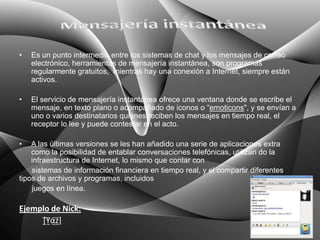 •   Es un punto intermedio entre los sistemas de chat y los mensajes de correo
    electrónico, herramientas de mensajería instantánea, son programas
    regularmente gratuitos, mientras hay una conexión a Internet, siempre están
    activos.

•   El servicio de mensajería instantánea ofrece una ventana donde se escribe el
    mensaje, en texto plano o acompañado de iconos o “emoticons", y se envían a
    uno o varios destinatarios quienes reciben los mensajes en tiempo real, el
    receptor lo lee y puede contestar en el acto.

•   A las últimas versiones se les han añadido una serie de aplicaciones extra
    como la posibilidad de entablar conversaciones telefónicas, utilizan do la
    infraestructura de Internet, lo mismo que contar con
    sistemas de información financiera en tiempo real, y el compartir diferentes
tipos de archivos y programas, incluidos
    juegos en línea.

Ejemplo de Nick:
     [̲̅Y̲̅α̲̅z̲̅]
 