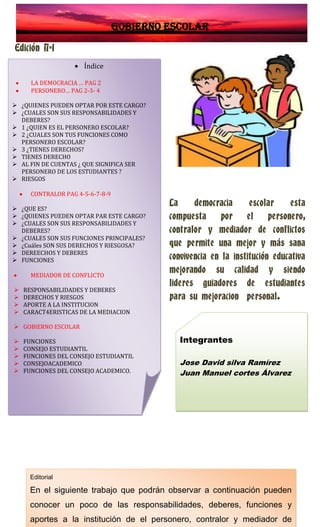 Gobierno escolar
Edición Nª1
La democracia escolar esta
compuesta por el personero,
contralor y mediador de conflictos
que permite una mejor y más sana
convivencia en la institución educativa
mejorando su calidad y siendo
lideres guiadores de estudiantes
para su mejoracion personal.
Índice
LA DEMOCRACIA … PAG 2
PERSONERO… PAG 2-3- 4
 ¿QUIENES PUEDEN OPTAR POR ESTE CARGO?
 ¿CUALES SON SUS RESPONSABILIDADES Y
DEBERES?
 1 ¿QUIEN ES EL PERSONERO ESCOLAR?
 2 ¿CUALES SON TUS FUNCIONES COMO
PERSONERO ESCOLAR?
 3 ¿TIENES DERECHOS?
 TIENES DERECHO
 AL FIN DE CUENTAS ¿ QUE SIGNIFICA SER
PERSONERO DE LOS ESTUDIANTES ?
 RIESGOS
CONTRALOR PAG 4-5-6-7-8-9
 ¿QUE ES?
 ¿QUIENES PUEDEN OPTAR PAR ESTE CARGO?
 ¿CUALES SON SUS RESPONSABILIDADES Y
DEBERES?
 ¿CUALES SON SUS FUNCIONES PRINCIPALES?
 ¿Cuáles SON SUS DERECHOS Y RIESGOSA?
 DEREECHOS Y DEBERES
 FUNCIONES
MEDIADOR DE CONFLICTO
 RESPONSABILIDADES Y DEBERES
 DERECHOS Y RIESGOS
 APORTE A LA INSTITUCION
 CARACT4ERISTICAS DE LA MEDIACION
 GOBIERNO ESCOLAR
 FUNCIONES
 CONSEJO ESTUDIANTIL
 FUNCIONES DEL CONSEJO ESTUDIANTIL
 CONSEJOACADEMICO
 FUNCIONES DEL CONSEJO ACADEMICO.
Editorial
En el siguiente trabajo que podrán observar a continuación pueden
conocer un poco de las responsabilidades, deberes, funciones y
aportes a la institución de el personero, contralor y mediador de
Integrantes
Jose David silva Ramírez
Juan Manuel cortes Álvarez
 