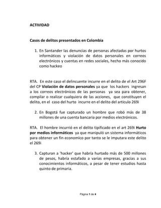 Página 1 de 4
ACTIVIDAD
Casos de delitos presentados en Colombia
1. En Santander las denuncias de personas afectadas por hurtos
informáticos y violación de datos personales en correos
electrónicos y cuentas en redes sociales, hecho más conocido
como hackeo
RTA. En este caso el delincuente incurre en el delito de el Art 296F
del CP Violación de datos personales ya que los hackers ingresan
a los correos electrónicos de las personas ya sea para obtener,
compilar o realizar cualquiera de las acciones, que constituyen el
delito, en el caso del hurto incurre en el delito del articulo 269i
2. En Bogotá fue capturado un hombre que robó más de 38
millones de una cuenta bancaria por medios electrónicos.
RTA. El hombre incurrió en el delito tipificado en el art 269i Hurto
por medios informáticos ya que manipuló un sistema informáticos
para obtener un fin economico por tanto se le imputara este delito
el 269i
3. Capturan a 'hacker' que habría hurtado más de 500 millones
de pesos, habría estafado a varias empresas, gracias a sus
conocimientos informáticos, a pesar de tener estudios hasta
quinto de primaria.
 