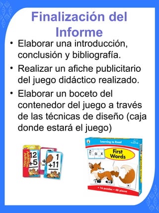 Finalización del
Informe
• Elaborar una introducción,
conclusión y bibliografía.
• Realizar un afiche publicitario
del juego didáctico realizado.
• Elaborar un boceto del
contenedor del juego a través
de las técnicas de diseño (caja
donde estará el juego)
 