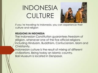 INDONESIA
CULTURE
if you 're traveling to indonesia, you can experience their
culture and religion
RELIGIONS IN INDONESIA
The Indonesian Constitution guarantees freedom of
religion, whenever one of the five official religions
including Hinduism, Buddhism, Confucianism, Islam and
Christianity.
Indonesian culture is the result of mixing of different
civilizations. Being today an Islamic country.
Bali Museum is located in Denpasar.
 