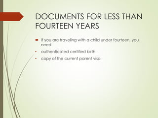 DOCUMENTS FOR LESS THAN
FOURTEEN YEARS
 if you are traveling with a child under fourteen, you
need
• authenticated certified birth
• copy of the current parent visa
 