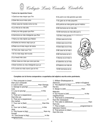 Traduce las siguientes frases:

1-Carol es mas mayor que Tim                               6-Su perro es más grande que este
_____________________________________                      _____________________________________
2-Este libro es el más corto                               7-Su gato es el más pequeño
_____________________________________                      _____________________________________
3-Esta casa tan barata como la mía                         8-El policía es más gordo que el médico
_____________________________________                      _____________________________________
4-La niña es la más alta                                   9-Mi hermana es la más alta
_____________________________________                      _____________________________________
5-Harry es más guapo que Ron                               10-Mi hermana es más alta que tu
_____________________________________                      _____________________________________
6-Hermione es más inteligente que Ron                      1-El libro más grueso de la biblioteca
_____________________________________                      _____________________________________
7-Harry es más rápido que Néstor                           2-Esta casa es la más limpia de la calle
_____________________________________                      _____________________________________
8-Charles es menos viejo que yo                            3-Este saco es el más barato
_____________________________________                      _____________________________________
9-Peter es el más mayor de todos                           4-Este lápiz es el mejor
_____________________________________                      _____________________________________
10-Terry lee mejor que Tom                                 5-Mi casa es la más bonita
_____________________________________                      _____________________________________
1-El río más largo del mundo                               6-Mi hermana es la más lista
______ ______________________________                      _____________________________________
2-La mesa más cara                                         7-Alonso es el más rápido
_____________________________________                      _____________________________________
3-Esta mesa es más que cara que esa                        8-Valentino es el más delgado
_____________________________________                      _____________________________________
4-Este hombre es más inteligente que yo                    9-Federico es más alto que Alfred
_____________________________________                      _____________________________________
5-Tu coche es más nuevo que el mío                         10-Mi hermana es la peor cocinera
_____________________________________                      _____________________________________


   Completa con la forma comparativa o superlativa del adjetivo escrito entre paréntesis.

1. This computer is (new) _______________              1. William Shakespeare is
than your computer.                                    (famous) _______________ writer in England.
2. Lisa is (old) _______________ than George.          2. The elephant is (big) _______________ than
3. George is (young) _______________ than              the lion.
Lisa.                                                  3. Sergio is (old) _______________ than
4. Lucy is (young) _______________ in the              Malcolm.
class.                                                 4. Our house is (old) _______________ in the
5. That car is (expensive) _______________             neighborhood.
than this car.                                         5. That book is (interesting) _______________
6. That car is (expensive) _______________ in          than the newspaper.
the market.                                            6. This cake is (delicious) _______________ than
7. Your car is (fast) _______________ than this        that one.
car.                                                   7. This is (bad) _______________ programmed in
8. Your car is (fast) _______________ in the           television history.
race.                                                  8. That picture is (clear) _______________
9. This house is (big) _______________ than my         than this one.
house!
10. This house is (big) _______________ in the
neighborhood.

                                                   4
 