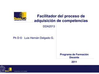 Facilitador del proceso de adquisición de competencias Ph D ©  Luis Hernán Delgado G. DDA2013 Programa de Formación Docente 2011 