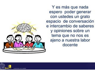 Y es más que nada espero  poder generar con ustedes un grato espacio  de conversación e intercambio de saberes y opiniones sobre un tema que no nos es ajeno a nuestra labor docente 