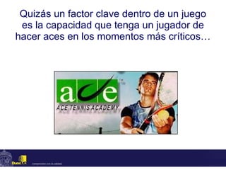 Quizás un factor clave dentro de un juego es la capacidad que tenga un jugador de hacer aces en los momentos más críticos… 
