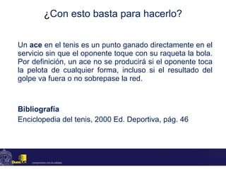 ¿ Con esto basta para hacerlo? Un   ace   en el tenis es un punto ganado directamente en el servicio sin que el oponente toque con su raqueta la bola. Por definición, un ace no se producirá si el oponente toca la pelota de cualquier forma, incluso si el resultado del golpe va fuera o no sobrepase la red. Bibliografía Enciclopedia del tenis, 2000 Ed. Deportiva, pág. 46  