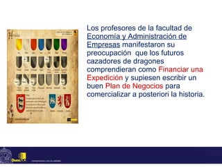 Los profesores de la facultad de  Economía y Administración de Empresas  manifestaron su preocupación  que los futuros cazadores de dragones comprendieran como  Financiar una Expedición   y supiesen escribir un buen  Plan de Negocios   para comercializar a posteriori la historia.  