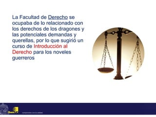 La Facultad de  Derecho  se ocupaba de lo relacionado con los derechos de los dragones y las potenciales demandas y querellas, por lo que sugirió un curso de  Introducción al Derecho   para los noveles guerreros 
