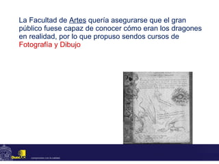 La Facultad de  Artes  quería asegurarse que el gran público fuese capaz de conocer cómo eran los dragones en realidad, por lo que propuso sendos cursos de  Fotografía y Dibujo 