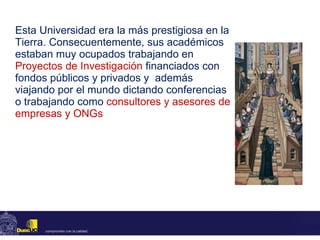 Esta Universidad era la más prestigiosa en la Tierra. Consecuentemente, sus académicos estaban muy ocupados trabajando en  Proyectos de Investigación   financiados con fondos públicos y privados y  además viajando por el mundo dictando conferencias o trabajando como   consultores y asesores de empresas y ONGs 