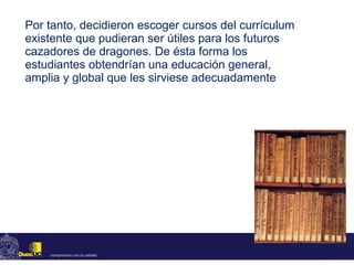 Por tanto, decidieron escoger cursos del currículum existente que pudieran ser útiles para los futuros cazadores de dragones. De ésta forma los estudiantes obtendrían una educación general, amplia y global que les sirviese adecuadamente 