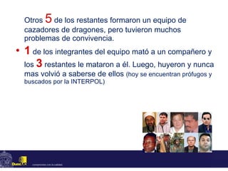 Otros   5   de los restantes formaron un equipo de cazadores de dragones, pero tuvieron muchos problemas de convivencia. 1   de los integrantes del equipo mató a un compañero y los  3   restantes le mataron a él. Luego, huyeron y nunca mas volvió a saberse de ellos   (hoy se encuentran prófugos y buscados por la INTERPOL) 