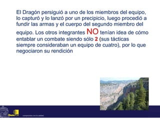 El Dragón persiguió a uno de los miembros del equipo, lo capturó y lo lanzó por un precipicio, luego procedió a fundir las armas y el cuerpo del segundo miembro del equipo. Los otros integrantes  NO   tenían idea de cómo entablar un combate siendo sólo  2  ( sus tácticas siempre consideraban un equipo de cuatro), por lo que negociaron su rendición 