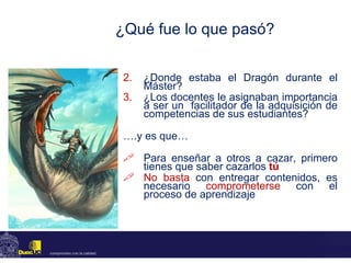 ¿Qué fue lo que pasó? ¿Donde estaba el Dragón durante el Máster? ¿Los docentes le asignaban importancia a ser un  facilitador de la adquisición de competencias de sus estudiantes? … .y es que… Para enseñar a otros a cazar, primero tienes que saber cazarlos  tú No basta  con entregar contenidos, es necesario  comprometerse  con el proceso de aprendizaje 