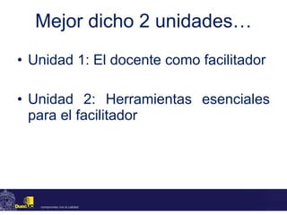 Mejor dicho 2 unidades… Unidad 1: El docente como facilitador Unidad 2: Herramientas esenciales para el facilitador 