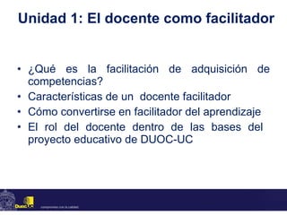 Unidad 1: El docente como facilitador ¿Qué es la facilitación de adquisición de competencias? Características de un  docente facilitador Cómo convertirse en facilitador del aprendizaje  El rol del docente dentro de las bases del  proyecto educativo de DUOC-UC  