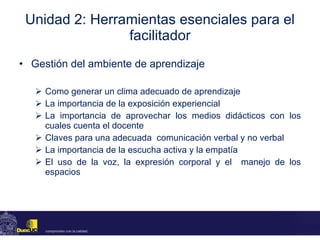 Unidad 2: Herramientas esenciales para el facilitador Gestión del ambiente de aprendizaje Como generar un clima adecuado de aprendizaje La importancia de la exposición experiencial  La importancia de aprovechar los medios didácticos  con los cuales cuenta el docente Claves para una adecuada  comunicación verbal y no verbal La importancia de la escucha activa y la empatía El uso de la voz, la expresión corporal y el  manejo de los espacios 