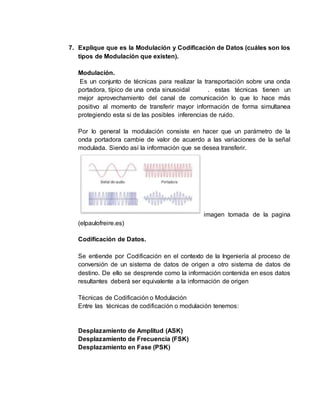 7. Explique que es la Modulación y Codificación de Datos (cuáles son los
tipos de Modulación que existen).
Modulación.
Es un conjunto de técnicas para realizar la transportación sobre una onda
portadora, típico de una onda sinusoidal . estas técnicas tienen un
mejor aprovechamiento del canal de comunicación lo que lo hace más
positivo al momento de transferir mayor información de forma simultanea
protegiendo esta si de las posibles inferencias de ruido.
Por lo general la modulación consiste en hacer que un parámetro de la
onda portadora cambie de valor de acuerdo a las variaciones de la señal
modulada. Siendo así la información que se desea transferir.
imagen tomada de la pagina
(elpaulofreire.es)
Codificación de Datos.
Se entiende por Codificación en el contexto de la Ingeniería al proceso de
conversión de un sistema de datos de origen a otro sistema de datos de
destino. De ello se desprende como la información contenida en esos datos
resultantes deberá ser equivalente a la información de origen
Técnicas de Codificación o Modulación
Entre las técnicas de codificación o modulación tenemos:
Desplazamiento de Amplitud (ASK)
Desplazamiento de Frecuencia (FSK)
Desplazamiento en Fase (PSK)
 