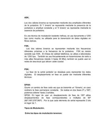 ASK.
Los dos valores binarios se representan mediante dos amplitudes diferentes
de la portadora. El '1 binario' se representa mediante la presencia de la
portadora a amplitud constante y el '0 binario' se representa mediante la
ausencia de portadora.
Es una técnica de modulación bastante ineficaz, se usa típicamente a 1200
bps como mucho, es utilizada para la transmisión de datos digitales en
fibras ópticas.
FSK.
Los dos valores binarios se representan mediante dos frecuencias
diferentes próximas a la frecuencia de la portadora. FSK es menos
sensible que ASK. En líneas de calidad telefónica, se utiliza a velocidades
de 1200 bps. También se usa frecuentemente en transmisiones de radio a
más altas frecuencias (desde 3 hasta 30 Mhz), también se puede usar en
redes de área local que utilicen cable coaxial.
PSK.
La fase de la señal portador se desplaza para representar los datos
digitales. El desplazamiento en fase se puede dar mediante diferentes
técnicas:
DPSK:
Ocurre un cambio de fase cada vez que se transmite un '1binario', en caso
contrario la fase permanece constante. Se realiza en dos fases 0º y 180º,
podemos obtener hasta 2 señales.
QPSK: En lugar de usar un desplazamiento de fase de 180º utiliza
desplazamientos de fase correspondientes a múltiplos de 90º
(90º,180º,270º,360º). Por lo que cada elemento de señal representa 2 bits
en lugar de 1.
Tipos de Modulación.
Entre los tipos de modulación tenemos:
 