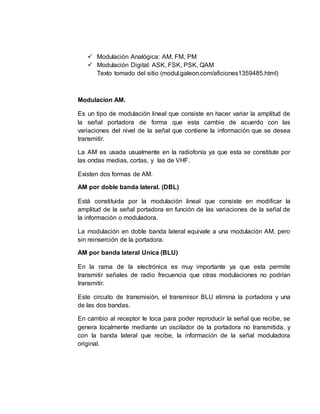  Modulación Analógica: AM, FM, PM
 Modulación Digital: ASK, FSK, PSK, QAM
Texto tomado del sitio (modul.galeon.com/aficiones1359485.html)
Modulacion AM.
Es un tipo de modulación lineal que consiste en hacer variar la amplitud de
la señal portadora de forma que esta cambie de acuerdo con las
variaciones del nivel de la señal que contiene la información que se desea
transmitir.
La AM es usada usualmente en la radiofonía ya que esta se constitute por
las ondas medias, cortas, y las de VHF.
Existen dos formas de AM.
AM por doble banda lateral. (DBL)
Está constituida por la modulación lineal que consiste en modificar la
amplitud de la señal portadora en función de las variaciones de la señal de
la información o moduladora.
La modulación en doble banda lateral equivale a una modulación AM, pero
sin reinserción de la portadora.
AM por banda lateral Unica (BLU)
En la rama de la electrónica es muy importante ya que esta permite
transmitir señales de radio frecuencia que otras modulaciones no podrían
transmitir.
Este circuito de transmisión, el transmisor BLU elimina la portadora y una
de las dos bandas.
En cambio al receptor le toca para poder reproducir la señal que recibe, se
genera localmente mediante un oscilador de la portadora no transmitida, y
con la banda lateral que recibe, la información de la señal moduladora
original.
 