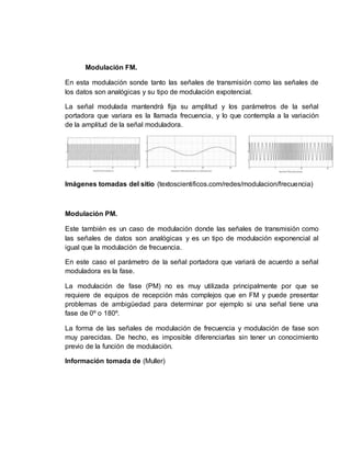 Modulación FM.
En esta modulación sonde tanto las señales de transmisión como las señales de
los datos son analógicas y su tipo de modulación expotencial.
La señal modulada mantendrá fija su amplitud y los parámetros de la señal
portadora que variara es la llamada frecuencia, y lo que contempla a la variación
de la amplitud de la señal moduladora.
Imágenes tomadas del sitio (textoscientificos.com/redes/modulacion/frecuencia)
Modulación PM.
Este también es un caso de modulación donde las señales de transmisión como
las señales de datos son analógicas y es un tipo de modulación exponencial al
igual que la modulación de frecuencia.
En este caso el parámetro de la señal portadora que variará de acuerdo a señal
moduladora es la fase.
La modulación de fase (PM) no es muy utilizada principalmente por que se
requiere de equipos de recepción más complejos que en FM y puede presentar
problemas de ambigüedad para determinar por ejemplo si una señal tiene una
fase de 0º o 180º.
La forma de las señales de modulación de frecuencia y modulación de fase son
muy parecidas. De hecho, es imposible diferenciarlas sin tener un conocimiento
previo de la función de modulación.
Información tomada de (Muller)
 