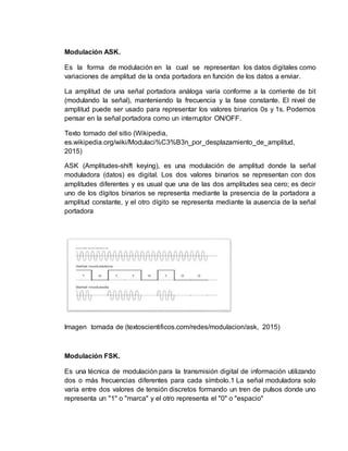 Modulación ASK.
Es la forma de modulación en la cual se representan los datos digitales como
variaciones de amplitud de la onda portadora en función de los datos a enviar.
La amplitud de una señal portadora análoga varía conforme a la corriente de bit
(modulando la señal), manteniendo la frecuencia y la fase constante. El nivel de
amplitud puede ser usado para representar los valores binarios 0s y 1s. Podemos
pensar en la señal portadora como un interruptor ON/OFF.
Texto tomado del sitio (Wikipedia,
es.wikipedia.org/wiki/Modulaci%C3%B3n_por_desplazamiento_de_amplitud,
2015)
ASK (Amplitudes-shift keying), es una modulación de amplitud donde la señal
moduladora (datos) es digital. Los dos valores binarios se representan con dos
amplitudes diferentes y es usual que una de las dos amplitudes sea cero; es decir
uno de los dígitos binarios se representa mediante la presencia de la portadora a
amplitud constante, y el otro dígito se representa mediante la ausencia de la señal
portadora
Imagen tomada de (textoscientificos.com/redes/modulacion/ask, 2015)
Modulación FSK.
Es una técnica de modulación para la transmisión digital de información utilizando
dos o más frecuencias diferentes para cada símbolo.1 La señal moduladora solo
varía entre dos valores de tensión discretos formando un tren de pulsos donde uno
representa un "1" o "marca" y el otro representa el "0" o "espacio"
 