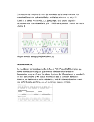 A la relación de cambio a la salida del modulador se le llama baud-rate. En
esencia el baud-rate es la velocidad o cantidad de símbolos por segundo.
En FSK, el bit rate = baud rate. Así, por ejemplo, un 0 binario se puede
representar con una frecuencia f1, y el 1 binario se representa con una frecuencia
distinta f2
Imagen tomada de la pagina (www.olimex.cl)
Modulación PSK,
La modulación por desplazamiento de fase o PSK (Phase Shift Keying) es una
forma de modulación angular que consiste en hacer variar la fase de
la portadora entre un número de valores discretos. La diferencia con la modulación
de fase convencional (PM) es que mientras en ésta la variación de fase es
continua, en función de la señal moduladora, en la PSK la señal moduladora es
una señal digital y, por tanto, con un número de estados limitado.
 