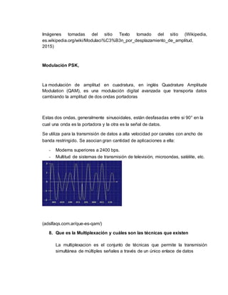 Imágenes tomadas del sitio Texto tomado del sitio (Wikipedia,
es.wikipedia.org/wiki/Modulaci%C3%B3n_por_desplazamiento_de_amplitud,
2015)
Modulación PSK,
La modulación de amplitud en cuadratura, en inglés Quadrature Amplitude
Modulation (QAM), es una modulación digital avanzada que transporta datos
cambiando la amplitud de dos ondas portadoras
Estas dos ondas, generalmente sinusoidales, están desfasadas entre si 90° en la
cual una onda es la portadora y la otra es la señal de datos.
Se utiliza para la transmisión de datos a alta velocidad por canales con ancho de
banda restringido. Se asocian gran cantidad de aplicaciones a ella:
- Modems superiores a 2400 bps.
- Multitud de sistemas de transmisión de televisión, microondas, satélite, etc.
(adslfaqs.com.ar/que-es-qam/)
8. Que es la Multiplexación y cuáles son las técnicas que existen
La multiplexacion es el conjunto de técnicas que permite la transmisión
simultánea de múltiples señales a través de un único enlace de datos
 