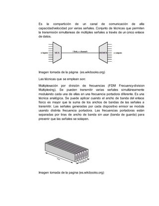 Es la compartición de un canal de comunicación de alta
capacidad/velocidad por varias señales. Conjunto de técnicas que permiten
la transmisión simultaneas de múltiples señales a través de un único enlace
de datos.
Imagen tomada de la página (es.wikibooks.org)
Las técnicas que se emplean son:
Multiplexación por división de frecuencias (FDM Frecuency-division
Multiplexing). Se pueden transmitir varias señales simultáneamente
modulando cada una de ellas en una frecuencia portadora diferente. Es una
técnica analógica. Se puede aplicar cuando el ancho de banda del enlace
físico es mayor que la suma de los anchos de bandas de las señales a
transmitir. Las señales generadas por cada dispositivo emisor se modula
usando distinta frecuencia portadora. Las frecuencias portadoras están
separadas por tiras de ancho de banda sin usar (banda de guarda) para
prevenir que las señales se solapen.
Imagen tomada de la pagina (es.wikibooks.org)
 
