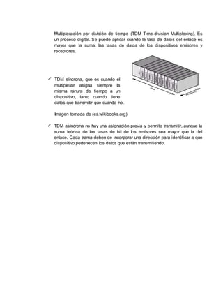 Multiplexación por división de tiempo (TDM Time-division Multiplexing). Es
un proceso digital. Se puede aplicar cuando la tasa de datos del enlace es
mayor que la suma. las tasas de datos de los dispositivos emisores y
receptores.
 TDM síncrona, que es cuando el
multiplexor asigna siempre la
misma ranura de tiempo a un
dispositivo, tanto cuando tiene
datos que transmitir que cuando no.
Imagen tomada de (es.wikibooks.org)
 TDM asíncrona no hay una asignación previa y permite transmitir, aunque la
suma teórica de las tasas de bit de los emisores sea mayor que la del
enlace. Cada trama deben de incorporar una dirección para identificar a que
dispositivo pertenecen los datos que están transmitiendo.
 