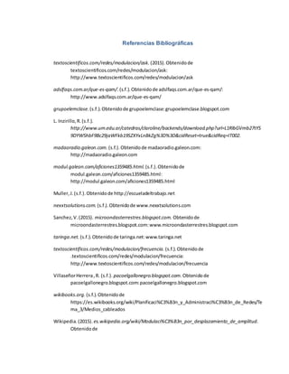 Referencias Bibliográficas
textoscientificos.com/redes/modulacion/ask. (2015).Obtenidode
textoscientificos.com/redes/modulacion/ask:
http://www.textoscientificos.com/redes/modulacion/ask
adslfaqs.com.ar/que-es-qam/. (s.f.).Obtenidode adslfaqs.com.ar/que-es-qam/:
http://www.adslfaqs.com.ar/que-es-qam/
grupoelemclase. (s.f.).Obtenidode grupoelemclase:grupoelemclase.blogspot.com
L. Inzirillo,R.(s.f.).
http://www.um.edu.ar/catedras/claroline/backends/download.php?url=L1RlbGVmb27tYS
9DYW5hbF9Bc29jaWFkb19SZXYxLnBkZg%3D%3D&cidReset=true&cidReq=IT002.
madaoradio.galeon.com. (s.f.).Obtenidode madaoradio.galeon.com:
http://madaoradio.galeon.com
modul.galeon.com/aficiones1359485.html. (s.f.).Obtenidode
modul.galeon.com/aficiones1359485.html:
http://modul.galeon.com/aficiones1359485.html
Muller,J.(s.f.).Obtenidode http://escueladeltrabajo.net
nexxtsolutions.com. (s.f.).Obtenidode www.nexxtsolutions.com
Sanchez,V.(2015). microondasterrestres.blogspot.com. Obtenidode
microondasterrestres.blogspot.com:www.microondasterrestres.blogspot.com
taringa.net. (s.f.).Obtenidode taringa.net:www.taringa.net
textoscientificos.com/redes/modulacion/frecuencia. (s.f.).Obtenidode
.textoscientificos.com/redes/modulacion/frecuencia:
http://www.textoscientificos.com/redes/modulacion/frecuencia
VillaseñorHerrera,R. (s.f.). pacoelgallonegro.blogspot.com. Obtenidode
pacoelgallonegro.blogspot.com:pacoelgallonegro.blogspot.com
wikibooks.org. (s.f.).Obtenidode
https://es.wikibooks.org/wiki/Planificaci%C3%B3n_y_Administraci%C3%B3n_de_Redes/Te
ma_3/Medios_cableados
Wikipedia.(2015). es.wikipedia.org/wiki/Modulaci%C3%B3n_por_desplazamiento_de_amplitud.
Obtenidode
 