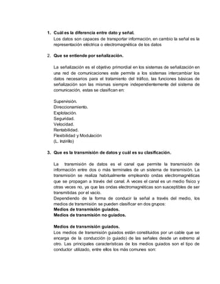 1. Cuál es la diferencia entre dato y señal.
Los datos son capaces de transportar información, en cambio la señal es la
representación eléctrica o electromagnética de los datos
2. Que se entiende por señalización.
La señalización es el objetivo primordial en los sistemas de señalización en
una red de comunicaciones este permite a los sistemas intercambiar los
datos necesarios para el tratamiento del tráfico, las funciones básicas de
señalización son las mismas siempre independientemente del sistema de
comunicación, estas se clasifican en:
Supervisión.
Direccionamiento.
Explotación.
Seguridad.
Velocidad.
Rentabilidad.
Flexibilidad y Modulación
(L. Inzirillo)
3. Que es la transmisión de datos y cuál es su clasificación.
La transmisión de datos es el canal que permite la transmisión de
información entre dos o más terminales de un sistema de transmisión. La
transmisión se realiza habitualmente empleando ondas electromagnéticas
que se propagan a través del canal. A veces el canal es un medio físico y
otras veces no, ya que las ondas electromagnéticas son susceptibles de ser
transmitidas por el vacío.
Dependiendo de la forma de conducir la señal a través del medio, los
medios de transmisión se pueden clasificar en dos grupos:
Medios de transmisión guiados.
Medios de transmisión no guiados.
Medios de transmisión guiados.
Los medios de transmisión guiados están constituidos por un cable que se
encarga de la conducción (o guiado) de las señales desde un extremo al
otro. Las principales características de los medios guiados son el tipo de
conductor utilizado, entre ellos los más comunes son:
 