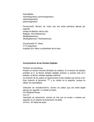 Submúltiplos:
ms(milisegundos) µs(microsegundos)
ns(nanosegundos)
ps(picosegundos)
Frecuencia(f): Número de ciclos que una señal periódica ejecuta por
segundo.
Unidad de Medida: Hercio (Hz)
Multiplos: KHz (Kilohercios)
Mhz(Megahercios)
Ghz(Gigahercios) Thz(Terahercios)
Frecuencia(f)=1/T (Herz)
T=1/t (segundos)
Amplitud (A)= Altura o profundidad de la onda.
Características de las Señales Digitales
También son periódicas.
Poseen un número discreto (limitado) de estados. Si el número de estados
posibles es 2, se llaman señales digitales binarias; si poseen más de 2
estados, se llaman señales digitales multinivel.
La duración de los pulsos es igual siempre en las señales que vamos a ver.
Esta duración la llamamos “T”, y su unidad es el segundo, aunque se
utilizan los submúltiplos.
Velocidad de modulación(Vm): número de pulsos que una señal digital
ejecuta por segundo, su unidad es badio.
Vm=Nºdebits/Tiempo
Vm=1/T
Velocidad de transmisión: número de bits que se envían o reciben por
segundo en un sistema de transmisión de datos.
Vt=Vmx . Nº debits del pulso
 