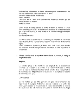 Velocidad de transferencia de datos: está dada por la cantidad media de
bits que setransmiten entre dos sistemas de datos.
Vtrans= Cantidad de bits transmitidos
tiempo empleado
Capacidad de un Canal: es la velocidad de transmisión máxima que se
puede alcanzar en el canal.
Ancho de Banda
En las redes de computadores, el ancho de banda a menudo se utiliza
como sinónimo para la tasa de transferencia de datos - la cantidad de datos
que se puedan llevar de un punto a otro en un período dado (generalmente
un segundo).
Señal en Banda Base
Señal modulante (Que contiene en sí el mensaje a transmitir) tal y como se
presenta en su forma original, con su espectro sin corrimiento de frecuencia
alguno.
En los sistemas de transmisión, la banda base suele usarse para modular
una portadora. Durante ese proceso se reconstruye la señal original de la
banda base.
5. En una señal que es la amplitud, la frecuencia, el periodo, la fase y la
longitud de onda.
Amplitud.
La amplitud (AM) es la modulación de amplitud de la característica
sometida a la variación es la amplitud de la onda Por tanto esta se define
como el proceso mediante el cual se varía la amplitud de la onda portadora
de radiofrecuencia (RF) en función de la variación de la amplitud de la señal
de audiofrecuencia (AF).
La Frecuencia.
Es una medida que se utiliza generalmente para indicar el número de
repeticiones de cualquier fenómeno o seceso periódico en la unidad de
tiempo, para calcular la frecuencia de un suceso se contabiliza el número
de ocurrencias de este teniendo en cuenta un intervalo temporal, luego
 
