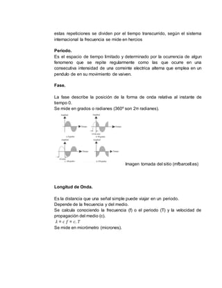 estas repeticiones se dividen por el tiempo transcurrido, según el sistema
internacional la frecuencia se mide en hercios
Periodo.
Es el espacio de tiempo limitado y determinado por la ocurrencia de algun
fenomeno que se repite regularmente como las que ocurre en una
consecutiva intensidad de una correinte electrica alterna que emplea en un
pendulo de en su movimiento de vaiven.
Fase.
La fase describe la posición de la forma de onda relativa al instante de
tiempo 0.
Se mide en grados o radianes (360º son 2π radianes).
Imagen tomada del sitio (mfbarcell.es)
Longitud de Onda.
Es la distancia que una señal simple puede viajar en un periodo.
Depende de la frecuencia y del medio.
Se calcula conociendo la frecuencia (f) o el periodo (T) y la velocidad de
propagación del medio (c).
𝜆 = 𝑐 𝑓 = 𝑐. 𝑇
Se mide en micrómetro (micrones).
 