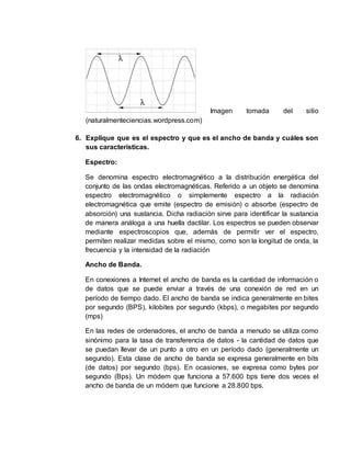 Imagen tomada del sitio
(naturalmenteciencias.wordpress.com)
6. Explique que es el espectro y que es el ancho de banda y cuáles son
sus características.
Espectro:
Se denomina espectro electromagnético a la distribución energética del
conjunto de las ondas electromagnéticas. Referido a un objeto se denomina
espectro electromagnético o simplemente espectro a la radiación
electromagnética que emite (espectro de emisión) o absorbe (espectro de
absorción) una sustancia. Dicha radiación sirve para identificar la sustancia
de manera análoga a una huella dactilar. Los espectros se pueden observar
mediante espectroscopios que, además de permitir ver el espectro,
permiten realizar medidas sobre el mismo, como son la longitud de onda, la
frecuencia y la intensidad de la radiación
Ancho de Banda.
En conexiones a Internet el ancho de banda es la cantidad de información o
de datos que se puede enviar a través de una conexión de red en un
período de tiempo dado. El ancho de banda se indica generalmente en bites
por segundo (BPS), kilobites por segundo (kbps), o megabites por segundo
(mps)
En las redes de ordenadores, el ancho de banda a menudo se utiliza como
sinónimo para la tasa de transferencia de datos - la cantidad de datos que
se puedan llevar de un punto a otro en un período dado (generalmente un
segundo). Esta clase de ancho de banda se expresa generalmente en bits
(de datos) por segundo (bps). En ocasiones, se expresa como bytes por
segundo (Bps). Un módem que funciona a 57.600 bps tiene dos veces el
ancho de banda de un módem que funcione a 28.800 bps.
 